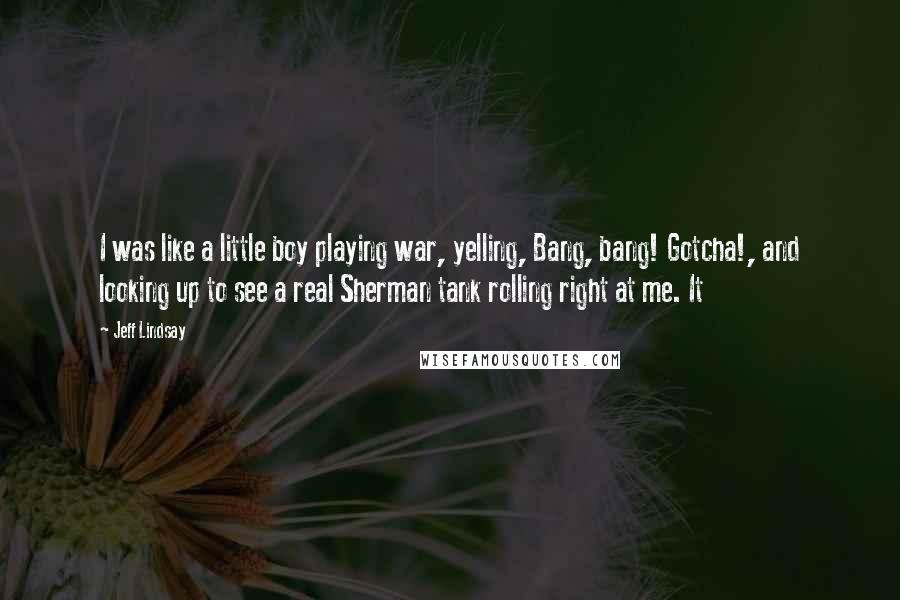 Jeff Lindsay Quotes: I was like a little boy playing war, yelling, Bang, bang! Gotcha!, and looking up to see a real Sherman tank rolling right at me. It