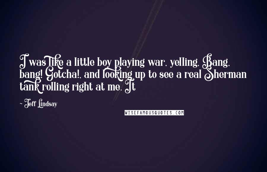 Jeff Lindsay Quotes: I was like a little boy playing war, yelling, Bang, bang! Gotcha!, and looking up to see a real Sherman tank rolling right at me. It