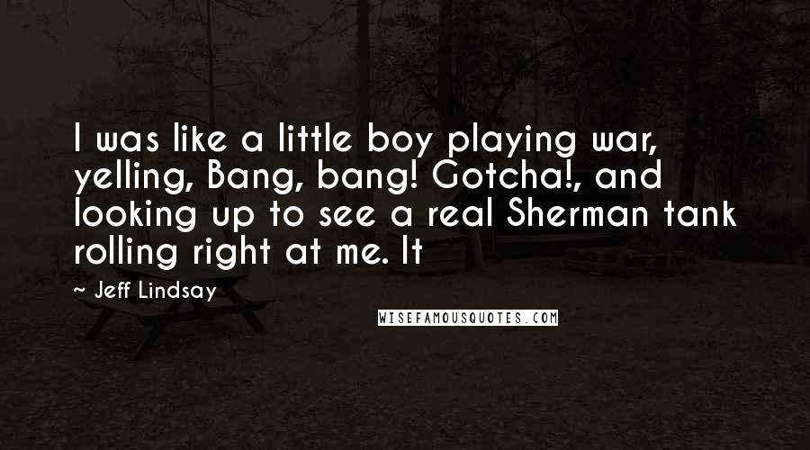 Jeff Lindsay Quotes: I was like a little boy playing war, yelling, Bang, bang! Gotcha!, and looking up to see a real Sherman tank rolling right at me. It