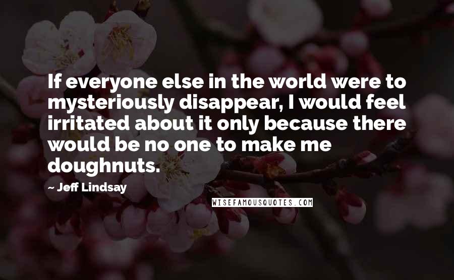 Jeff Lindsay Quotes: If everyone else in the world were to mysteriously disappear, I would feel irritated about it only because there would be no one to make me doughnuts.