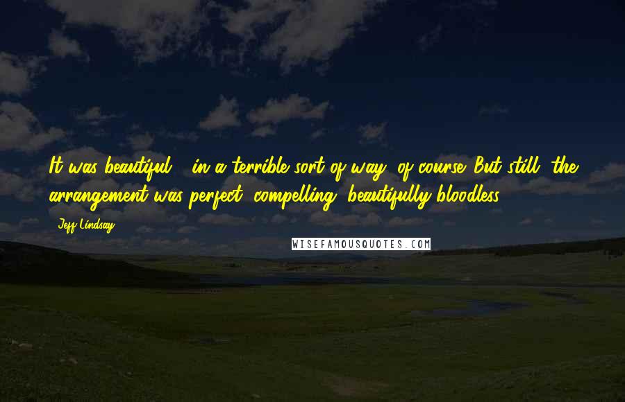 Jeff Lindsay Quotes: It was beautiful - in a terrible sort of way, of course. But still, the arrangement was perfect, compelling, beautifully bloodless.