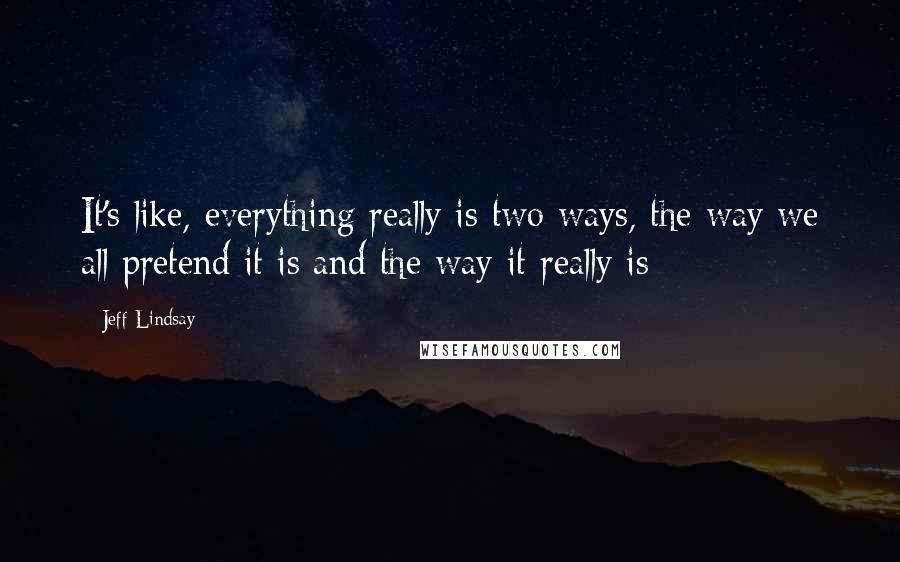 Jeff Lindsay Quotes: It's like, everything really is two ways, the way we all pretend it is and the way it really is