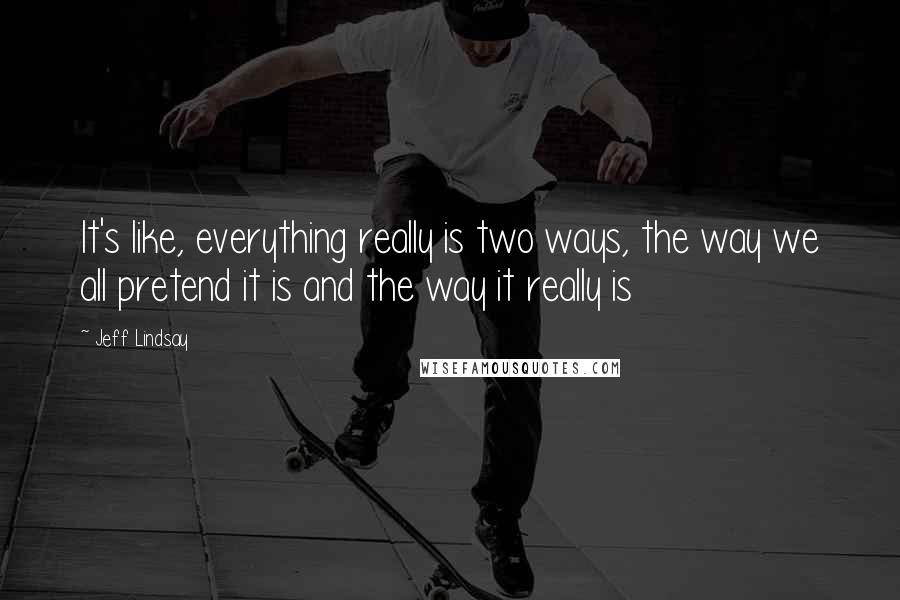 Jeff Lindsay Quotes: It's like, everything really is two ways, the way we all pretend it is and the way it really is