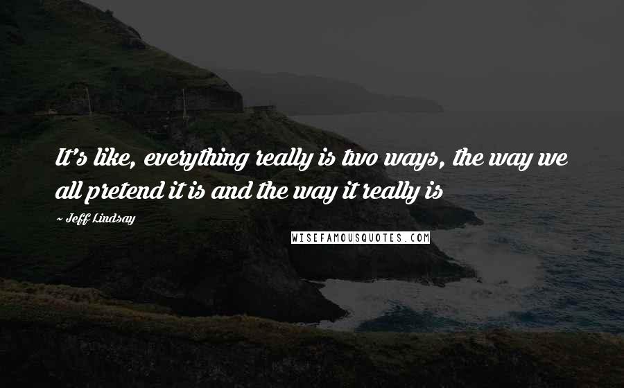 Jeff Lindsay Quotes: It's like, everything really is two ways, the way we all pretend it is and the way it really is