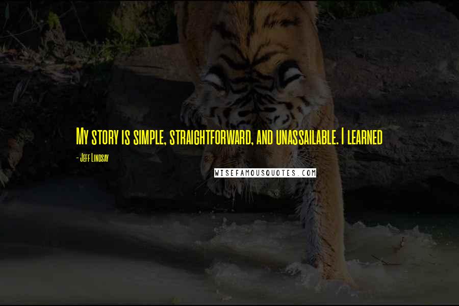 Jeff Lindsay Quotes: My story is simple, straightforward, and unassailable. I learned