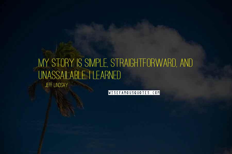 Jeff Lindsay Quotes: My story is simple, straightforward, and unassailable. I learned