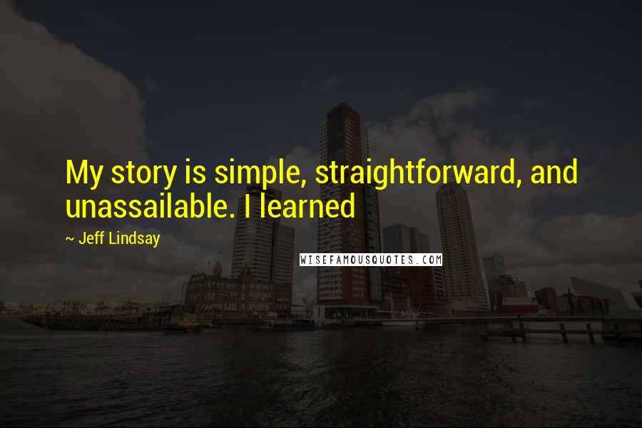 Jeff Lindsay Quotes: My story is simple, straightforward, and unassailable. I learned