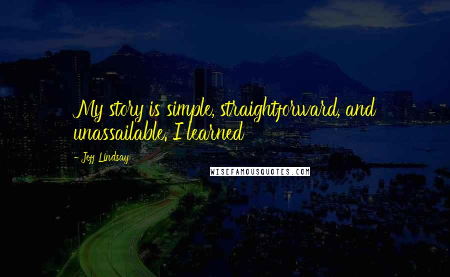 Jeff Lindsay Quotes: My story is simple, straightforward, and unassailable. I learned