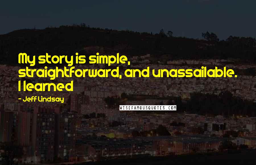 Jeff Lindsay Quotes: My story is simple, straightforward, and unassailable. I learned