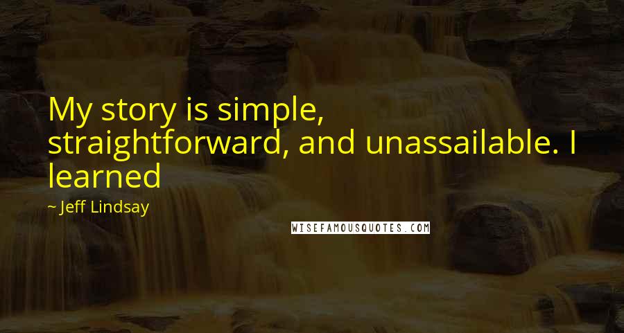 Jeff Lindsay Quotes: My story is simple, straightforward, and unassailable. I learned