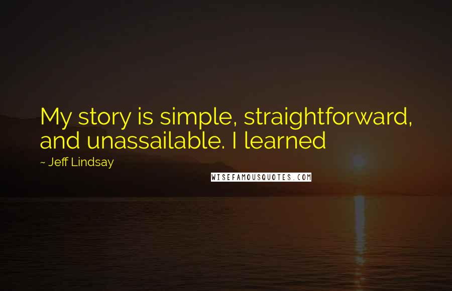 Jeff Lindsay Quotes: My story is simple, straightforward, and unassailable. I learned