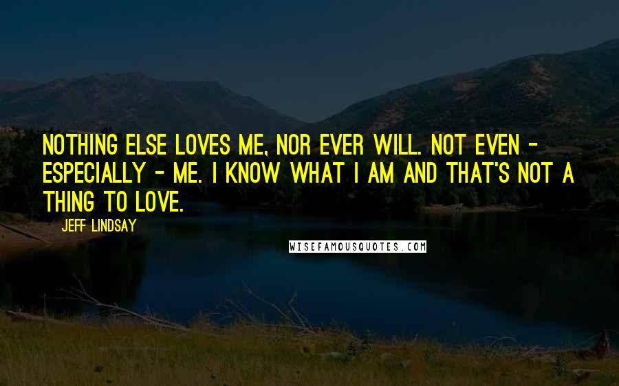 Jeff Lindsay Quotes: Nothing else loves me, nor ever will. Not even - especially - me. I know what I am and that's not a thing to love.