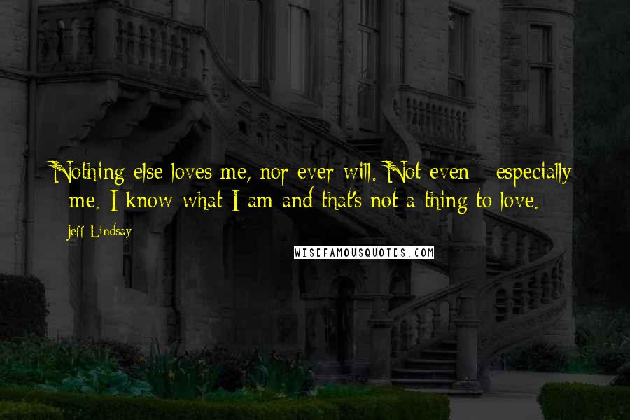 Jeff Lindsay Quotes: Nothing else loves me, nor ever will. Not even - especially - me. I know what I am and that's not a thing to love.