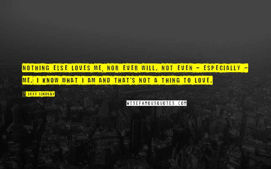 Jeff Lindsay Quotes: Nothing else loves me, nor ever will. Not even - especially - me. I know what I am and that's not a thing to love.