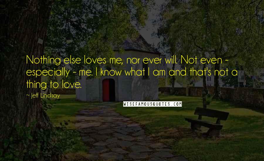 Jeff Lindsay Quotes: Nothing else loves me, nor ever will. Not even - especially - me. I know what I am and that's not a thing to love.