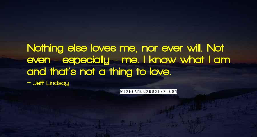 Jeff Lindsay Quotes: Nothing else loves me, nor ever will. Not even - especially - me. I know what I am and that's not a thing to love.