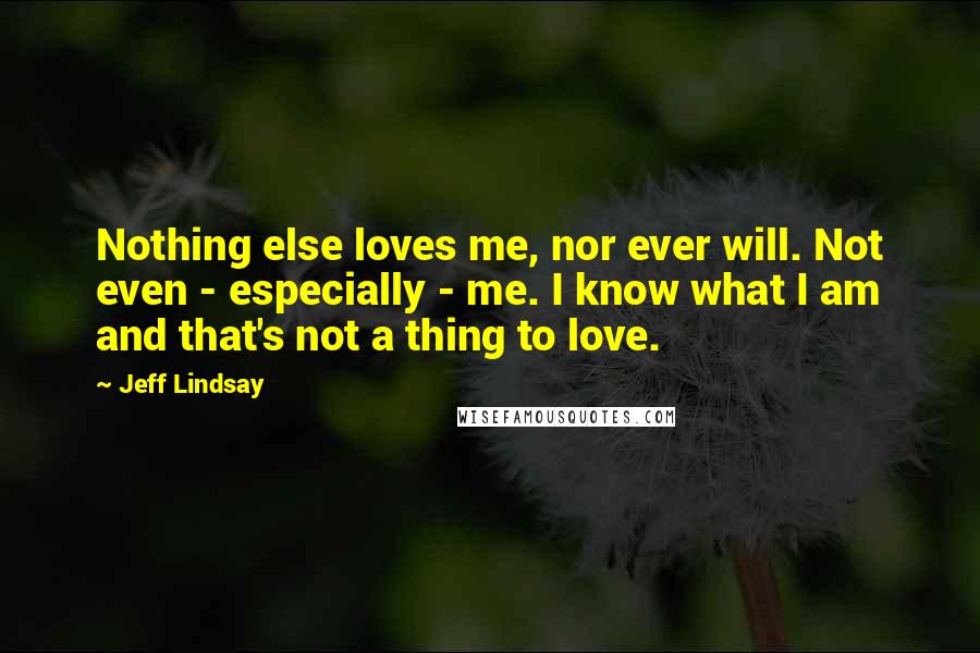 Jeff Lindsay Quotes: Nothing else loves me, nor ever will. Not even - especially - me. I know what I am and that's not a thing to love.