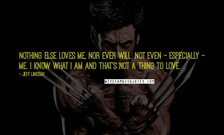 Jeff Lindsay Quotes: Nothing else loves me, nor ever will. Not even - especially - me. I know what I am and that's not a thing to love.