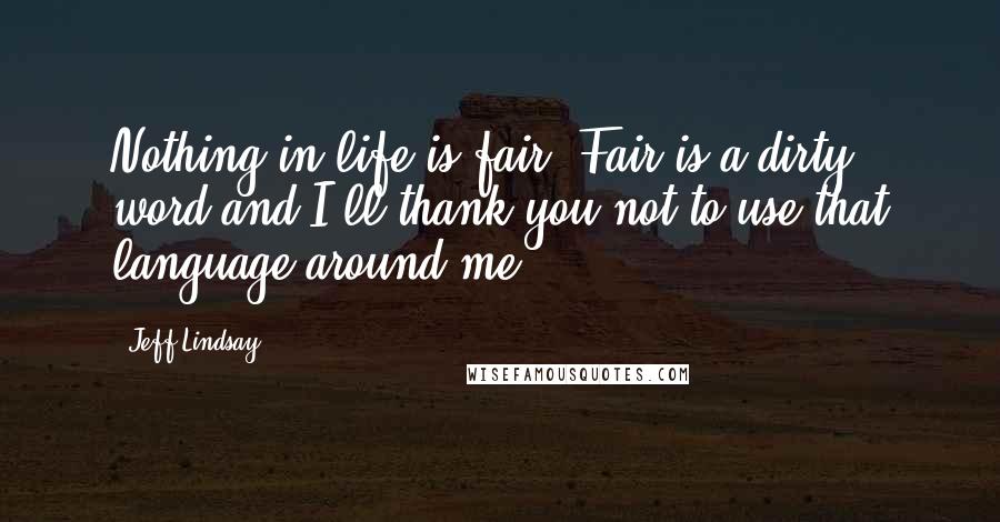 Jeff Lindsay Quotes: Nothing in life is fair. Fair is a dirty word and I'll thank you not to use that language around me.