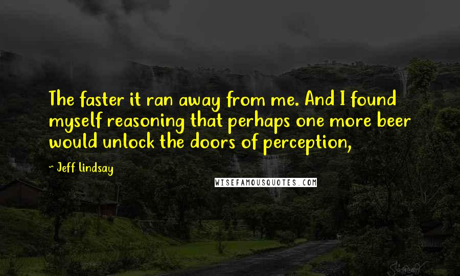 Jeff Lindsay Quotes: The faster it ran away from me. And I found myself reasoning that perhaps one more beer would unlock the doors of perception,