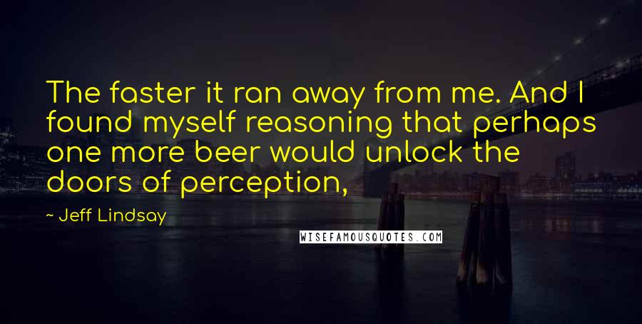 Jeff Lindsay Quotes: The faster it ran away from me. And I found myself reasoning that perhaps one more beer would unlock the doors of perception,