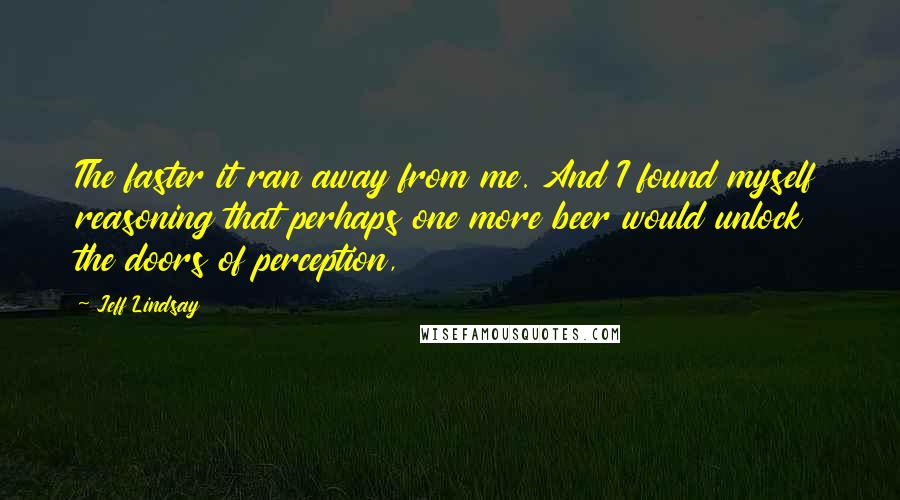 Jeff Lindsay Quotes: The faster it ran away from me. And I found myself reasoning that perhaps one more beer would unlock the doors of perception,