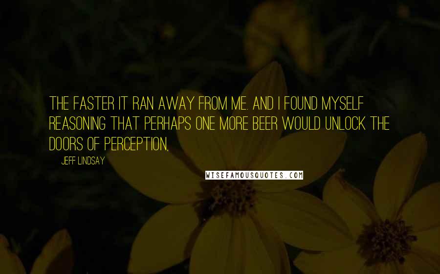 Jeff Lindsay Quotes: The faster it ran away from me. And I found myself reasoning that perhaps one more beer would unlock the doors of perception,