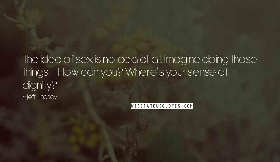 Jeff Lindsay Quotes: The idea of sex is no idea at all. Imagine doing those things - How can you? Where's your sense of dignity?