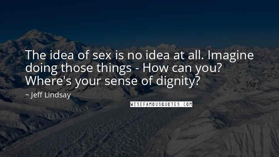 Jeff Lindsay Quotes: The idea of sex is no idea at all. Imagine doing those things - How can you? Where's your sense of dignity?