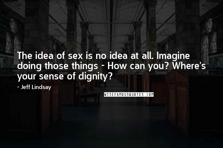 Jeff Lindsay Quotes: The idea of sex is no idea at all. Imagine doing those things - How can you? Where's your sense of dignity?