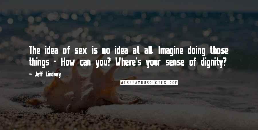 Jeff Lindsay Quotes: The idea of sex is no idea at all. Imagine doing those things - How can you? Where's your sense of dignity?