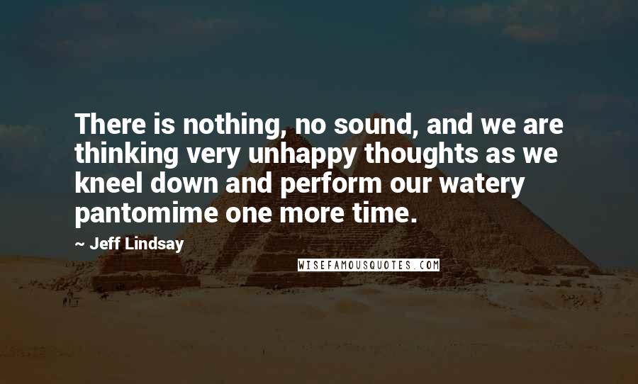 Jeff Lindsay Quotes: There is nothing, no sound, and we are thinking very unhappy thoughts as we kneel down and perform our watery pantomime one more time.