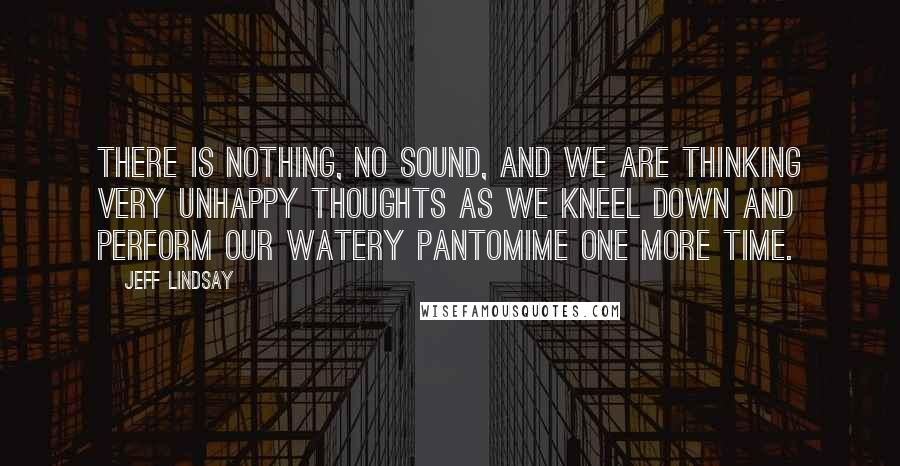 Jeff Lindsay Quotes: There is nothing, no sound, and we are thinking very unhappy thoughts as we kneel down and perform our watery pantomime one more time.