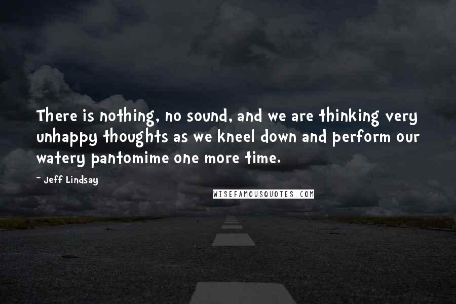 Jeff Lindsay Quotes: There is nothing, no sound, and we are thinking very unhappy thoughts as we kneel down and perform our watery pantomime one more time.