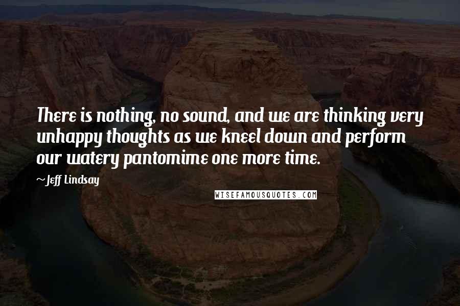 Jeff Lindsay Quotes: There is nothing, no sound, and we are thinking very unhappy thoughts as we kneel down and perform our watery pantomime one more time.