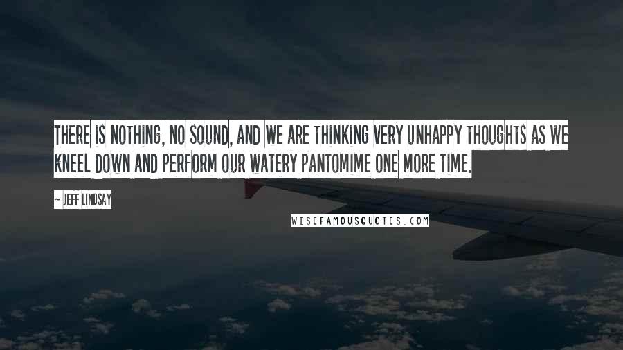 Jeff Lindsay Quotes: There is nothing, no sound, and we are thinking very unhappy thoughts as we kneel down and perform our watery pantomime one more time.