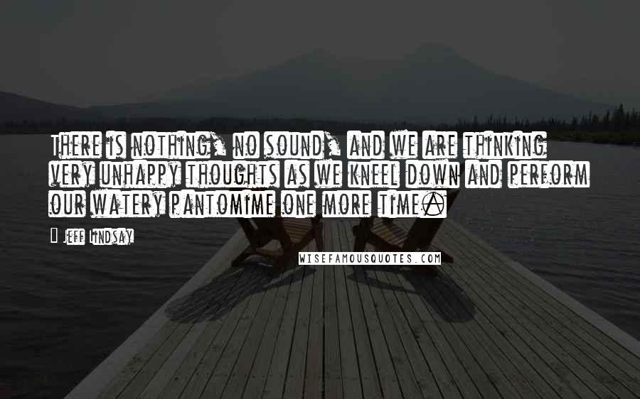 Jeff Lindsay Quotes: There is nothing, no sound, and we are thinking very unhappy thoughts as we kneel down and perform our watery pantomime one more time.