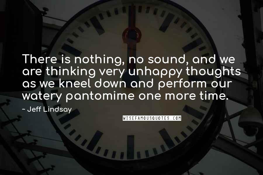 Jeff Lindsay Quotes: There is nothing, no sound, and we are thinking very unhappy thoughts as we kneel down and perform our watery pantomime one more time.