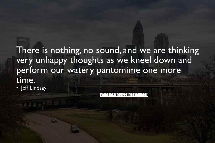 Jeff Lindsay Quotes: There is nothing, no sound, and we are thinking very unhappy thoughts as we kneel down and perform our watery pantomime one more time.