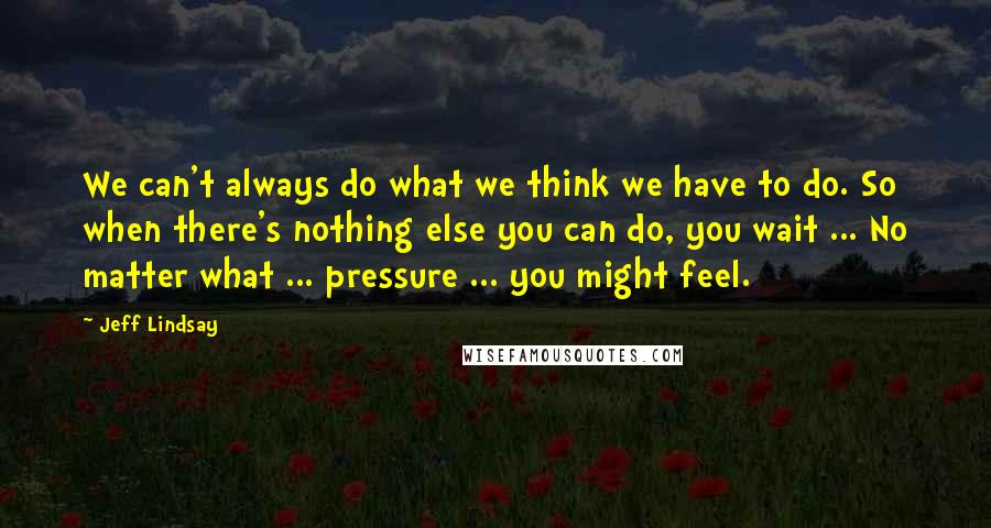 Jeff Lindsay Quotes: We can't always do what we think we have to do. So when there's nothing else you can do, you wait ... No matter what ... pressure ... you might feel.