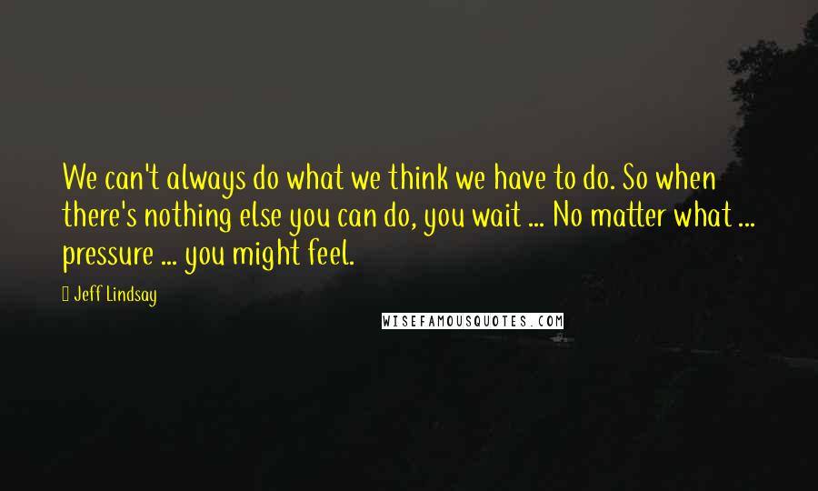 Jeff Lindsay Quotes: We can't always do what we think we have to do. So when there's nothing else you can do, you wait ... No matter what ... pressure ... you might feel.