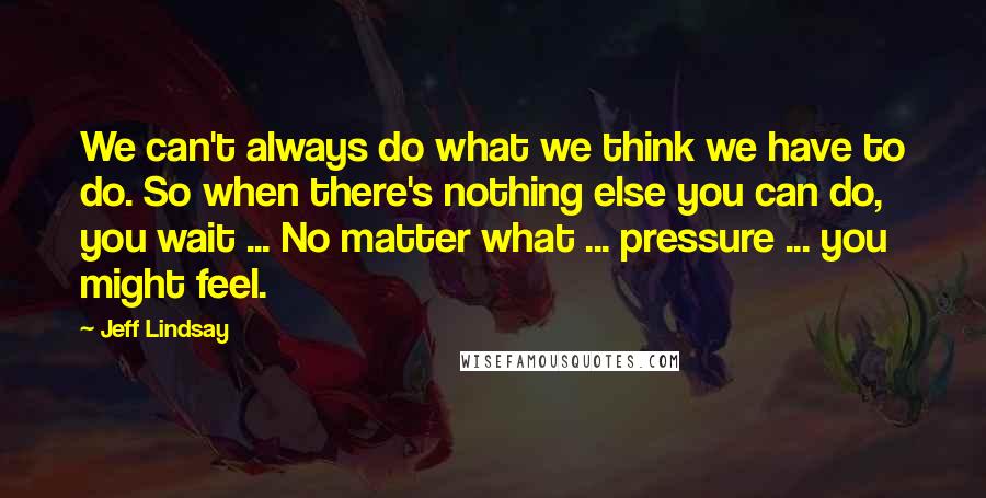 Jeff Lindsay Quotes: We can't always do what we think we have to do. So when there's nothing else you can do, you wait ... No matter what ... pressure ... you might feel.