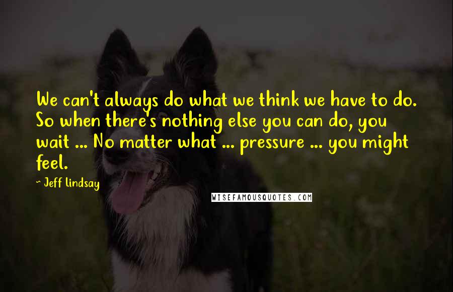 Jeff Lindsay Quotes: We can't always do what we think we have to do. So when there's nothing else you can do, you wait ... No matter what ... pressure ... you might feel.