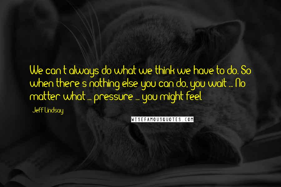 Jeff Lindsay Quotes: We can't always do what we think we have to do. So when there's nothing else you can do, you wait ... No matter what ... pressure ... you might feel.