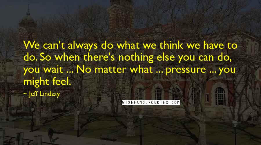 Jeff Lindsay Quotes: We can't always do what we think we have to do. So when there's nothing else you can do, you wait ... No matter what ... pressure ... you might feel.