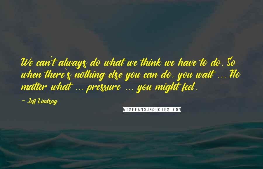 Jeff Lindsay Quotes: We can't always do what we think we have to do. So when there's nothing else you can do, you wait ... No matter what ... pressure ... you might feel.