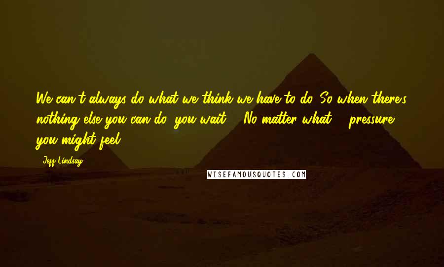 Jeff Lindsay Quotes: We can't always do what we think we have to do. So when there's nothing else you can do, you wait ... No matter what ... pressure ... you might feel.