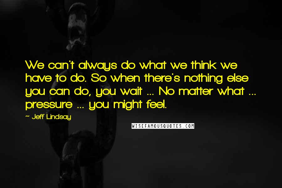 Jeff Lindsay Quotes: We can't always do what we think we have to do. So when there's nothing else you can do, you wait ... No matter what ... pressure ... you might feel.