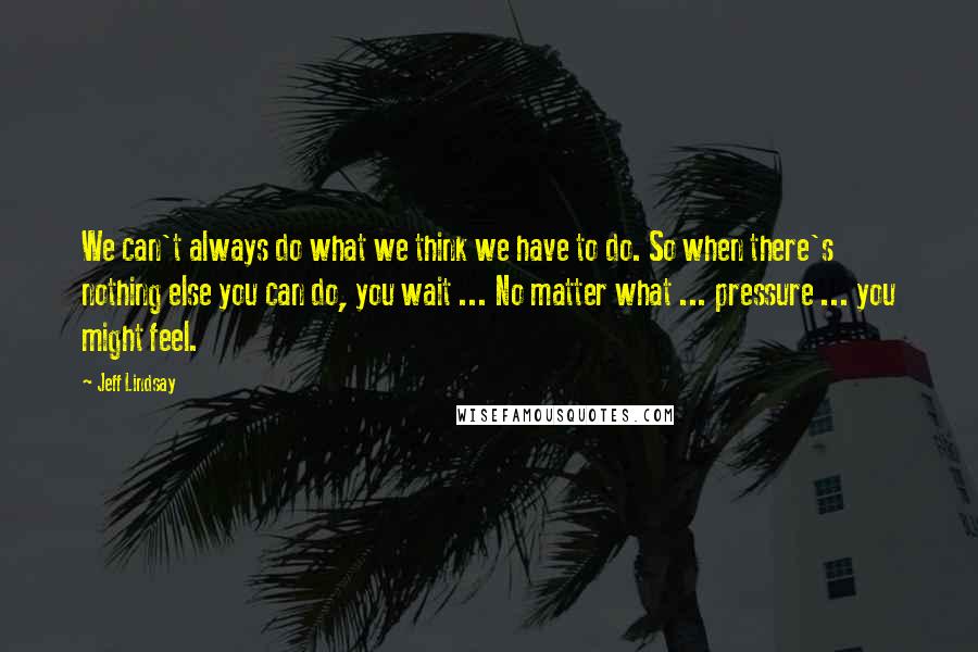 Jeff Lindsay Quotes: We can't always do what we think we have to do. So when there's nothing else you can do, you wait ... No matter what ... pressure ... you might feel.