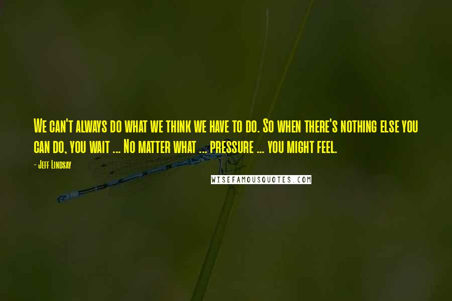 Jeff Lindsay Quotes: We can't always do what we think we have to do. So when there's nothing else you can do, you wait ... No matter what ... pressure ... you might feel.